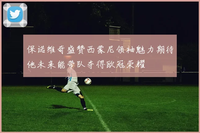 保诺维奇盛赞西蒙尼领袖魅力期待他未来能带队夺得欧冠荣耀