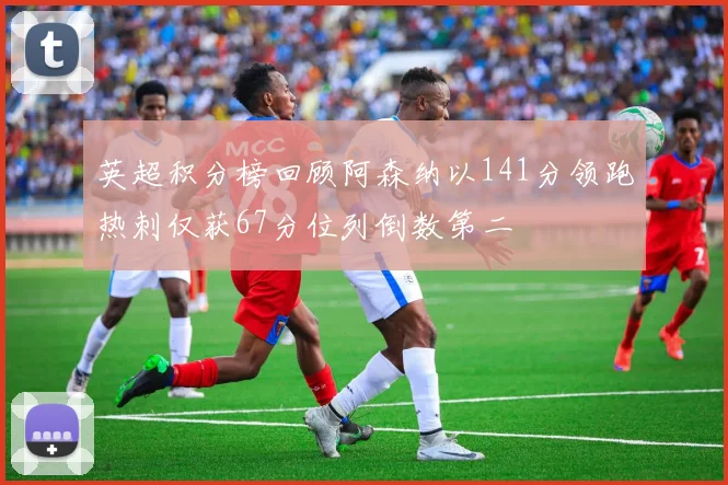 英超积分榜回顾阿森纳以141分领跑热刺仅获67分位列倒数第二