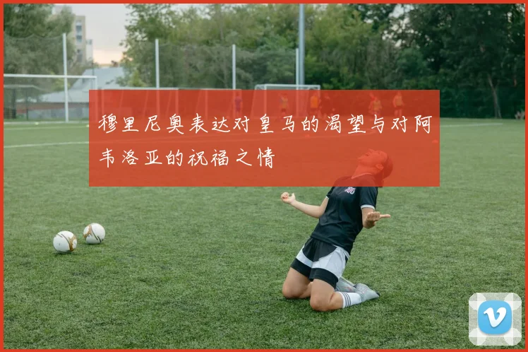 穆里尼奥表达对皇马的渴望与对阿韦洛亚的祝福之情