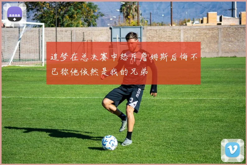 追梦在总决赛中怒斥詹姆斯后悔不已称他依然是我的兄弟