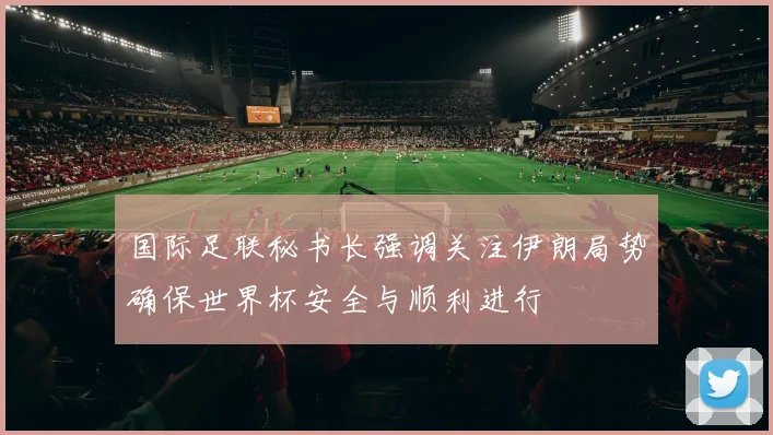 国际足联秘书长强调关注伊朗局势确保世界杯安全与顺利进行