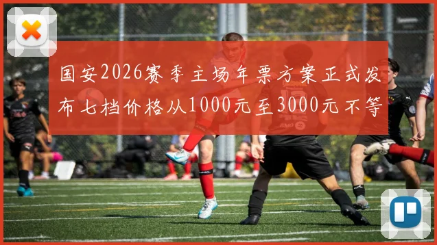国安2026赛季主场年票方案正式发布七档价格从1000元至3000元不等