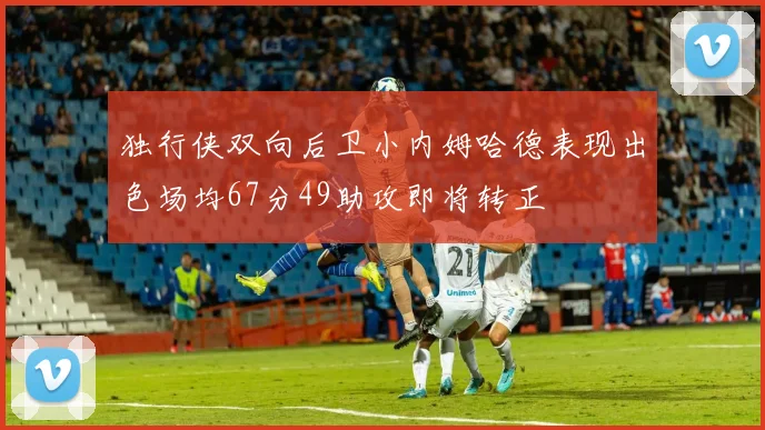 独行侠双向后卫小内姆哈德表现出色场均67分49助攻即将转正