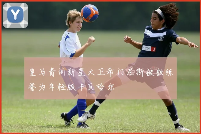 皇马青训新星大卫希门尼斯被教练誉为年轻版卡瓦哈尔