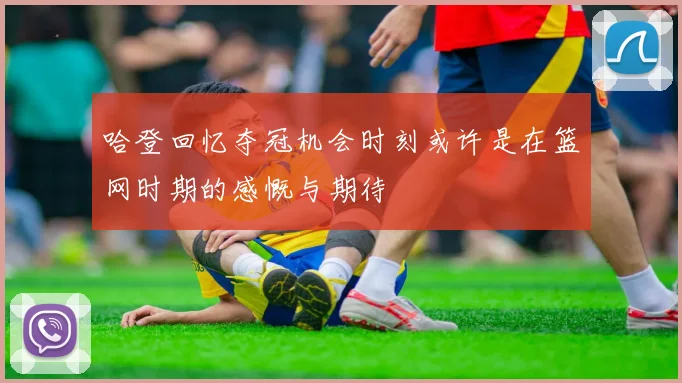 哈登回忆夺冠机会时刻或许是在篮网时期的感慨与期待