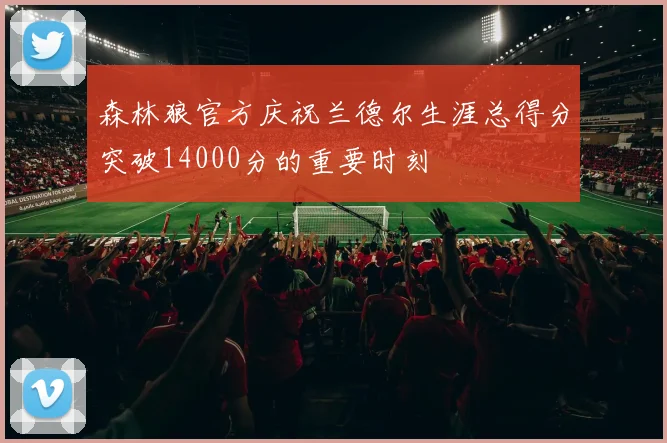 森林狼官方庆祝兰德尔生涯总得分突破14000分的重要时刻