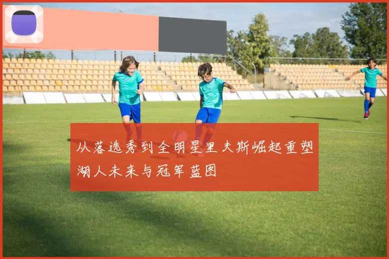 从落选秀到全明星里夫斯崛起重塑湖人未来与冠军蓝图