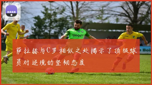 萨拉赫与C罗相似之处揭示了顶级球员对逆境的坚韧态度