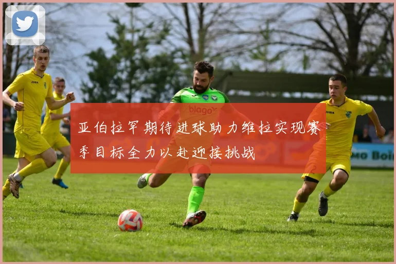 亚伯拉罕期待进球助力维拉实现赛季目标全力以赴迎接挑战