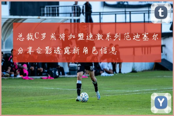 总裁C罗或将加盟速激系列范迪塞尔分享合影透露新角色信息