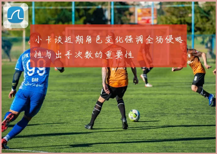 小卡谈近期角色变化强调全场侵略性与出手次数的重要性
