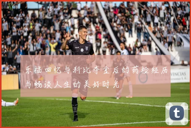 乐福回忆与科比夺金后的药检经历与畅谈人生的美好时光