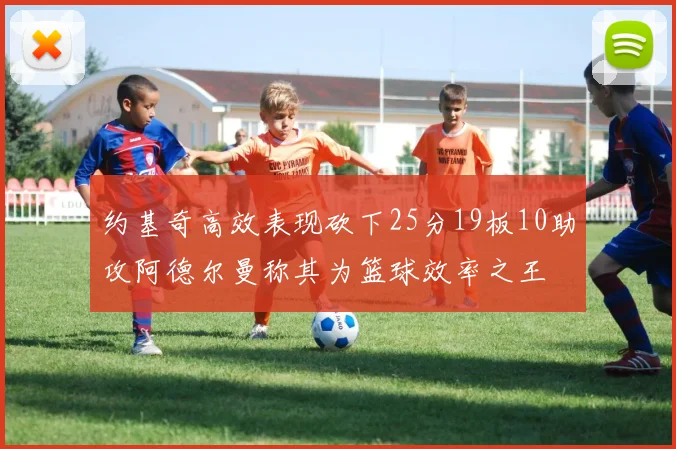约基奇高效表现砍下25分19板10助攻阿德尔曼称其为篮球效率之王