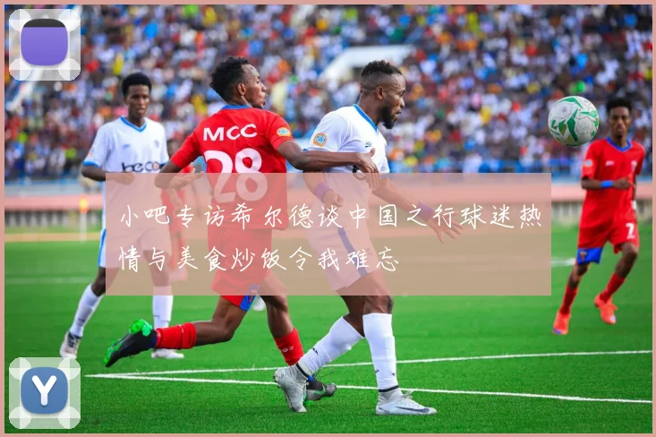 小吧专访希尔德谈中国之行球迷热情与美食炒饭令我难忘