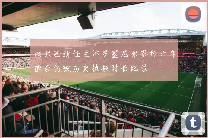 切尔西新任主帅罗塞尼尔签约六年能否打破历史执教时长纪录