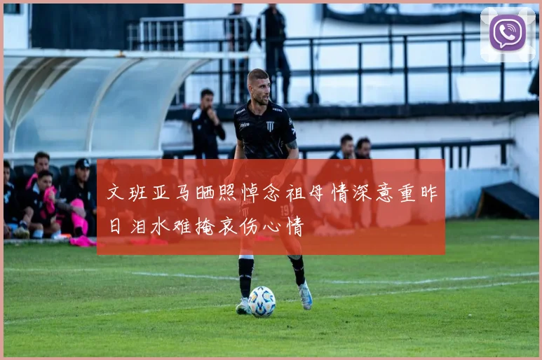 文班亚马晒照悼念祖母情深意重昨日泪水难掩哀伤心情