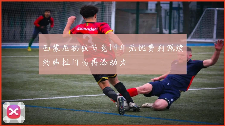 西蒙尼执教马竞14年无忧费利佩续约弗拉门戈再添动力