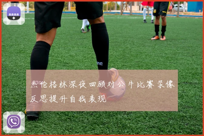 杰伦格林深夜回顾对公牛比赛录像反思提升自我表现