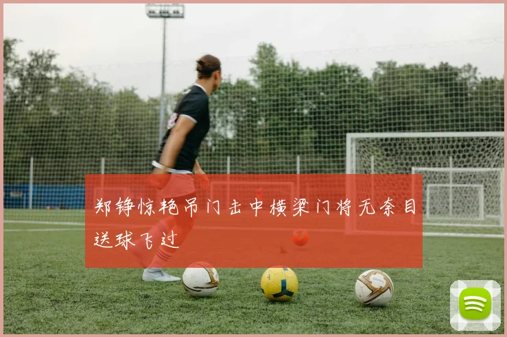 郑铮惊艳吊门击中横梁门将无奈目送球飞过
