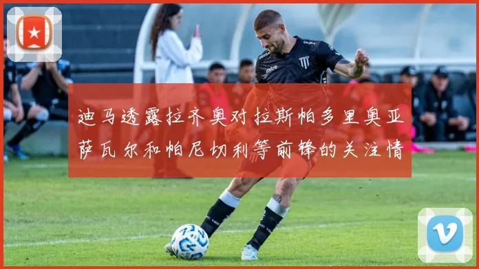 迪马透露拉齐奥对拉斯帕多里奥亚萨瓦尔和帕尼切利等前锋的关注情况