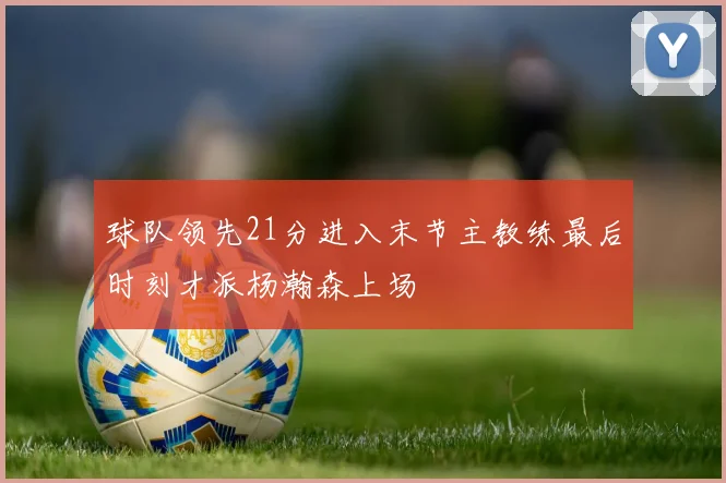 球队领先21分进入末节主教练最后时刻才派杨瀚森上场