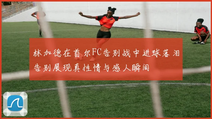 林加德在首尔FC告别战中进球落泪告别展现真性情与感人瞬间
