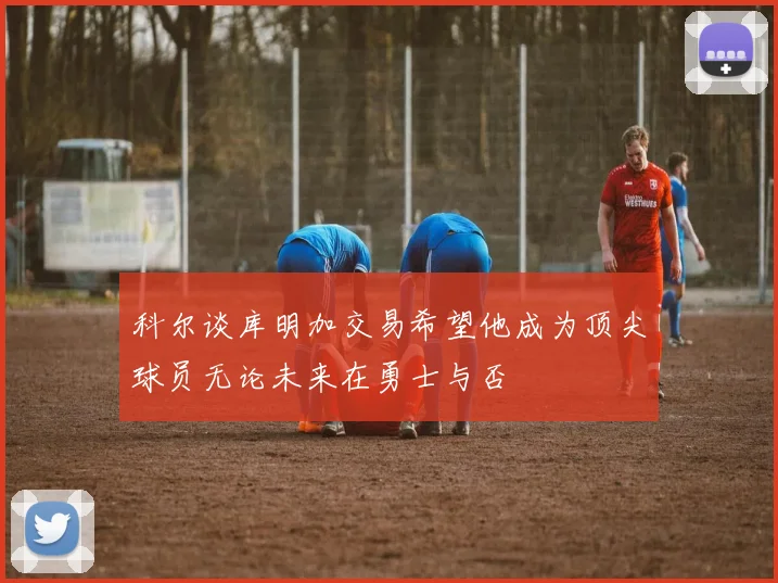 科尔谈库明加交易希望他成为顶尖球员无论未来在勇士与否