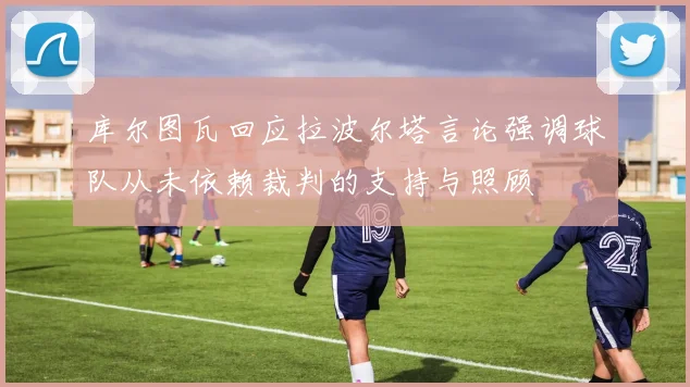 库尔图瓦回应拉波尔塔言论强调球队从未依赖裁判的支持与照顾