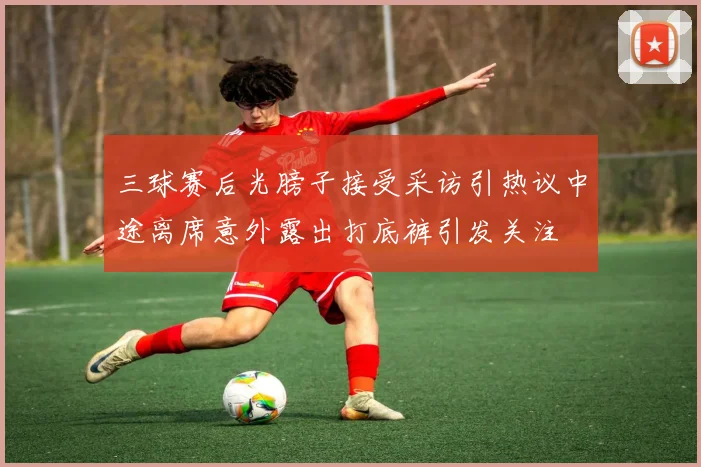 三球赛后光膀子接受采访引热议中途离席意外露出打底裤引发关注