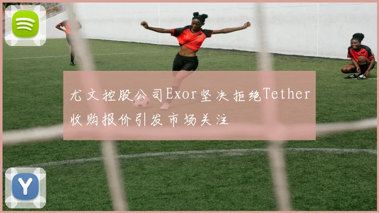 尤文控股公司Exor坚决拒绝Tether收购报价引发市场关注