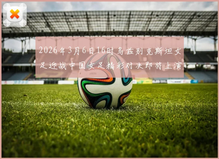 2026年3月6日16时乌兹别克斯坦女足迎战中国女足精彩对决即将上演