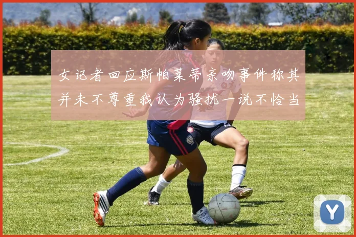 女记者回应斯帕莱蒂亲吻事件称其并未不尊重我认为骚扰一说不恰当
