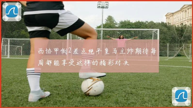 西协甲倒2差点绝平皇马主帅期待每周都能享受这样的精彩对决