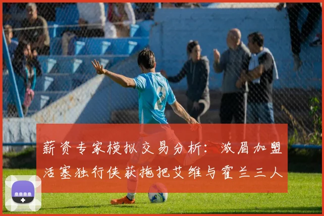 薪资专家模拟交易分析：浓眉加盟活塞独行侠获拖把艾维与霍兰三人组合
